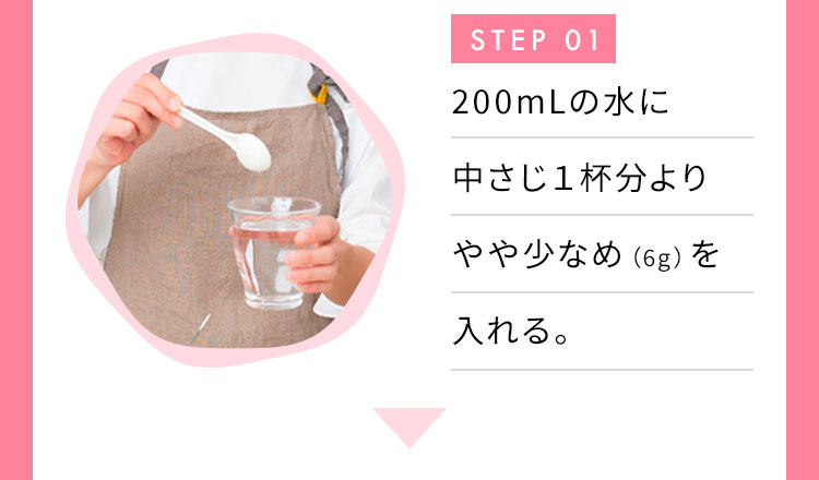 STEP 01 200mlの水に付属スプーンで1杯分（6g）を入れる。